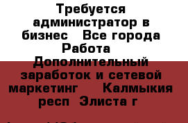 Требуется администратор в бизнес - Все города Работа » Дополнительный заработок и сетевой маркетинг   . Калмыкия респ.,Элиста г.